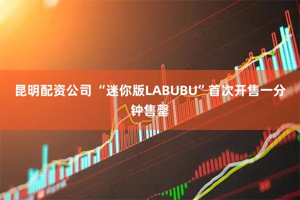 昆明配资公司 “迷你版LABUBU”首次开售一分钟售罄
