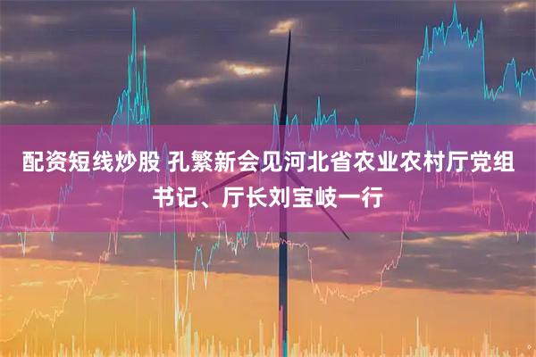 配资短线炒股 孔繁新会见河北省农业农村厅党组书记、厅长刘宝岐一行