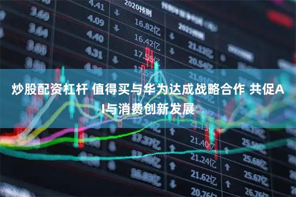 炒股配资杠杆 值得买与华为达成战略合作 共促AI与消费创新发展