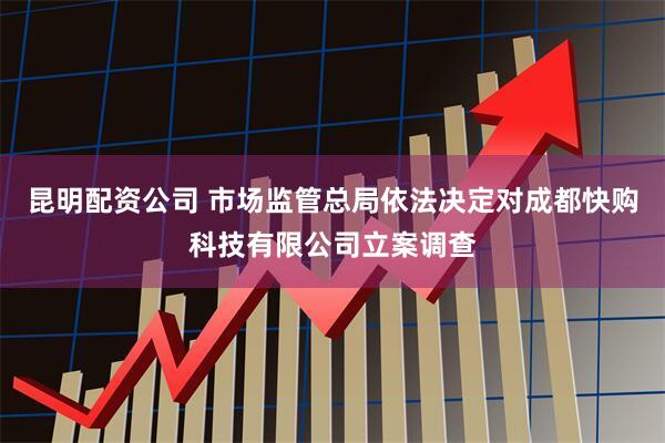 昆明配资公司 市场监管总局依法决定对成都快购科技有限公司立案调查