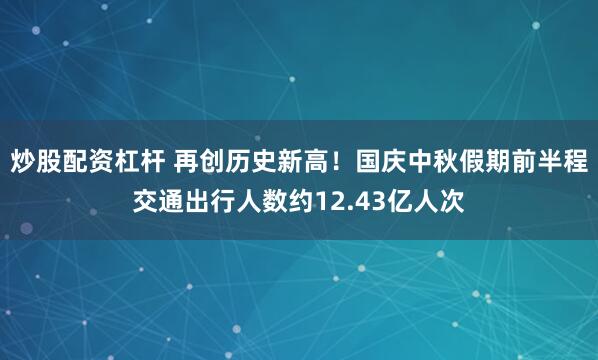 炒股配资杠杆 再创历史新高！国庆中秋假期前半程交通出行人数约12.43亿人次