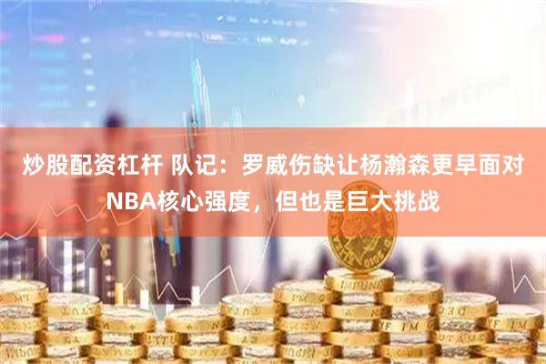 炒股配资杠杆 队记：罗威伤缺让杨瀚森更早面对NBA核心强度，但也是巨大挑战