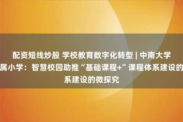 配资短线炒股 学校教育数字化转型 | 中南大学第二附属小学：智慧校园助推“基础课程+”课程体系建设的微探究