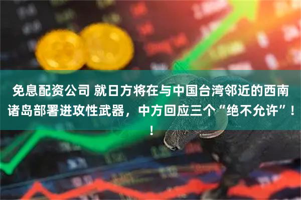 免息配资公司 就日方将在与中国台湾邻近的西南诸岛部署进攻性武器，中方回应三个“绝不允许”！