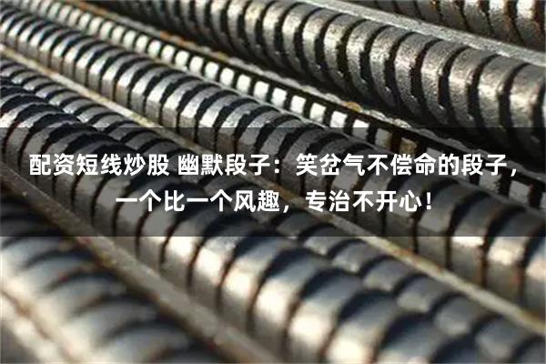 配资短线炒股 幽默段子：笑岔气不偿命的段子，一个比一个风趣，专治不开心！