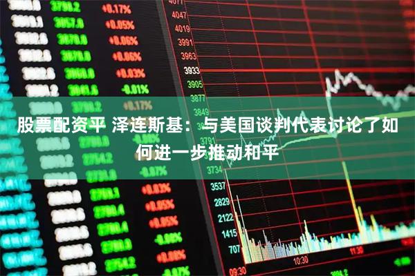 股票配资平 泽连斯基：与美国谈判代表讨论了如何进一步推动和平