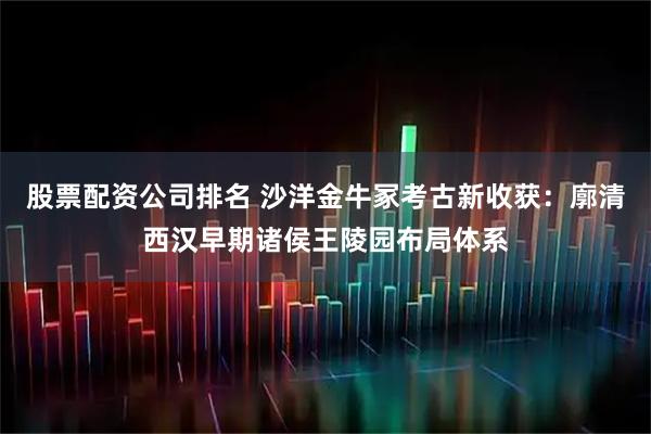 股票配资公司排名 沙洋金牛冢考古新收获：廓清西汉早期诸侯王陵园布局体系
