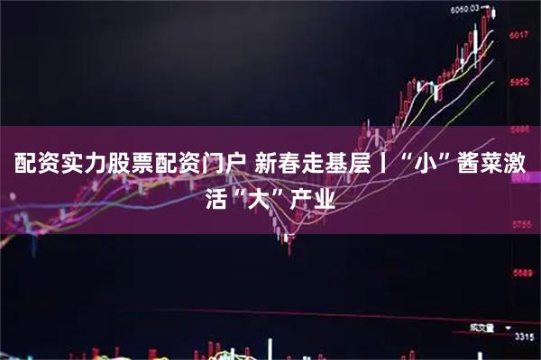 配资实力股票配资门户 新春走基层丨“小”酱菜激活“大”产业