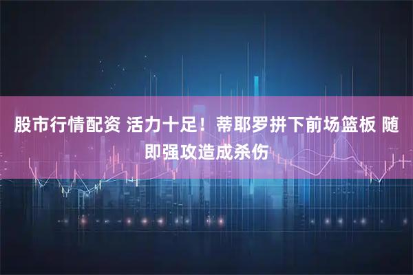 股市行情配资 活力十足！蒂耶罗拼下前场篮板 随即强攻造成杀伤