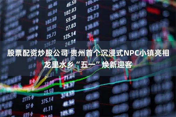 股票配资炒股公司 贵州首个沉浸式NPC小镇亮相龙里水乡“五一”焕新迎客