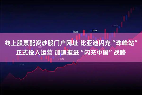 线上股票配资炒股门户网址 比亚迪闪充“珠峰站”正式投入运营 加速推进“闪充中国”战略