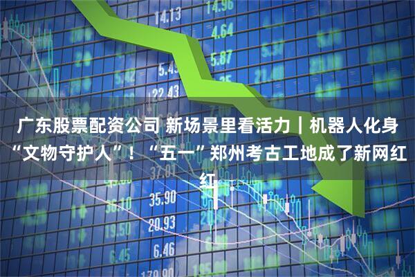 广东股票配资公司 新场景里看活力｜机器人化身“文物守护人”！“五一”郑州考古工地成了新网红