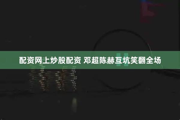 配资网上炒股配资 邓超陈赫互坑笑翻全场