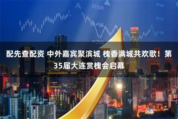 配先查配资 中外嘉宾聚滨城 槐香满城共欢歌！第35届大连赏槐会启幕