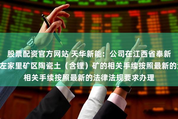 股票配资官方网站 天华新能：公司在江西省奉新县金子峰—宜丰县左家里矿区陶瓷土（含锂）矿的相关手续按照最新的法律法规要求办理
