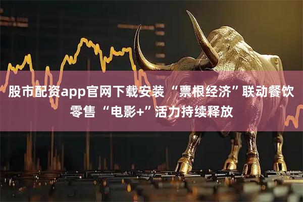 股市配资app官网下载安装 “票根经济”联动餐饮零售 “电影+”活力持续释放