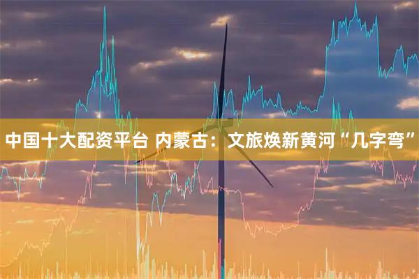 中国十大配资平台 内蒙古:文旅焕新黄河“几字弯”