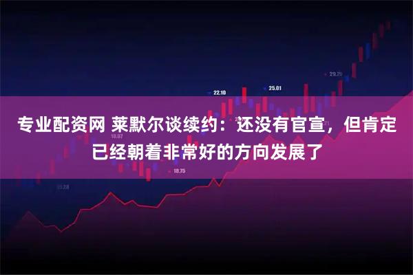专业配资网 莱默尔谈续约：还没有官宣，但肯定已经朝着非常好的方向发展了