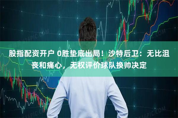 股指配资开户 0胜垫底出局！沙特后卫：无比沮丧和痛心，无权评价球队换帅决定