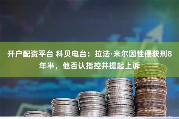 开户配资平台 科贝电台：拉法·米尔因性侵获刑8年半，他否认指控并提起上诉