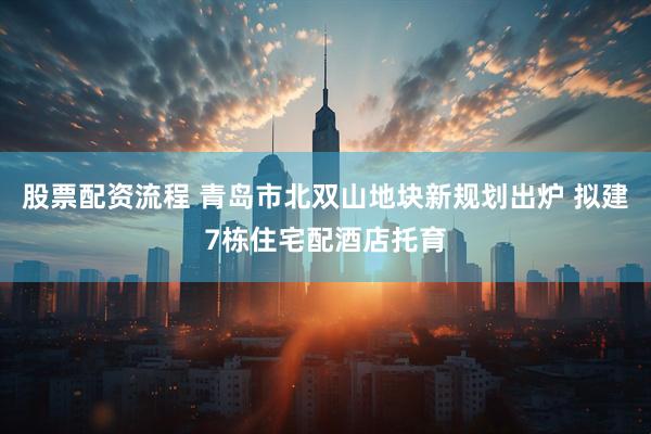 股票配资流程 青岛市北双山地块新规划出炉 拟建7栋住宅配酒店托育
