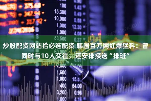炒股配资网站拾必选配资 韩国百万网红爆猛料：曾同时与10人交往，还安排接送“排班”