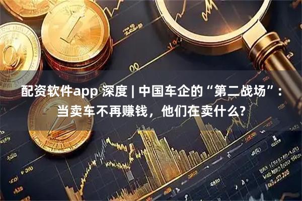 配资软件app 深度 | 中国车企的“第二战场”：当卖车不再赚钱，他们在卖什么?