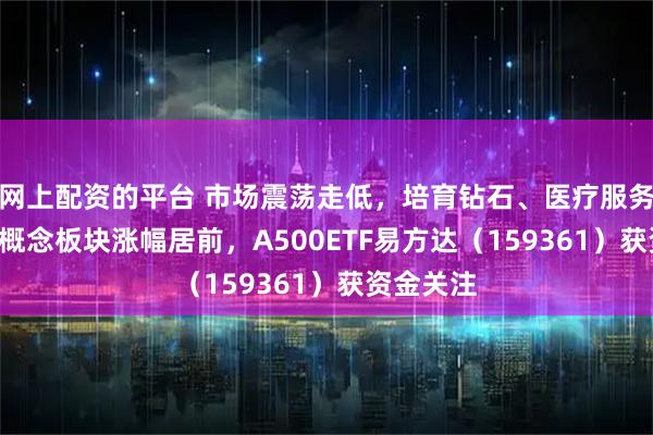 网上配资的平台 市场震荡走低，培育钻石、医疗服务、MLCC概念板块涨幅居前，A500ETF易方达（159361）获资金关注