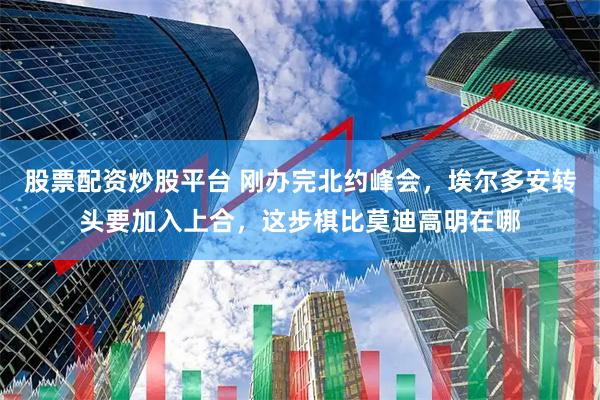 股票配资炒股平台 刚办完北约峰会，埃尔多安转头要加入上合，这步棋比莫迪高明在哪