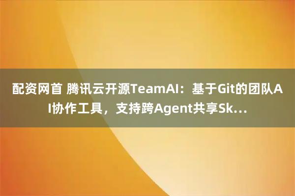 配资网首 腾讯云开源TeamAI：基于Git的团队AI协作工具，支持跨Agent共享Sk…
