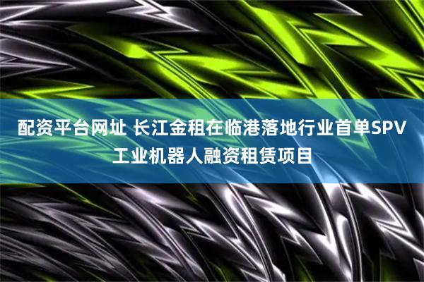 配资平台网址 长江金租在临港落地行业首单SPV工业机器人融资租赁项目